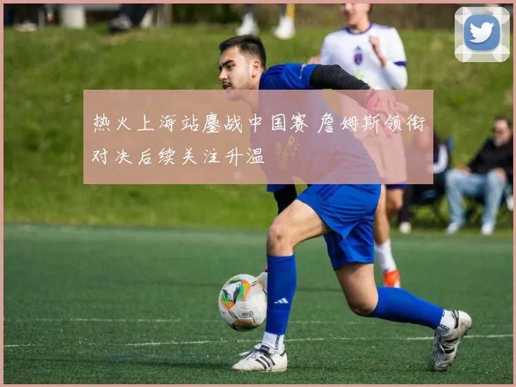 热火上海站鏖战中国赛 詹姆斯领衔对决后续关注升温