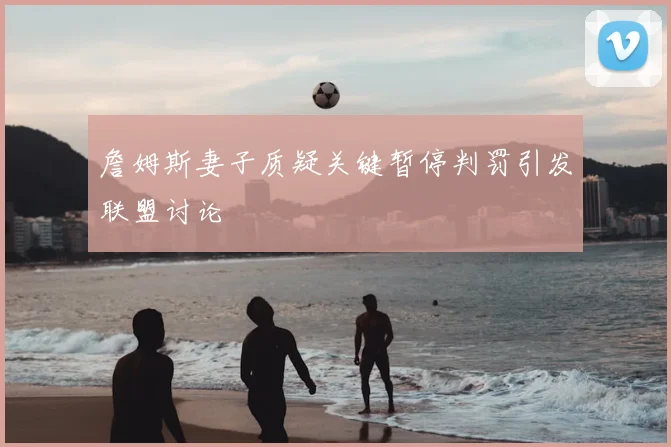詹姆斯妻子质疑关键暂停判罚引发联盟讨论