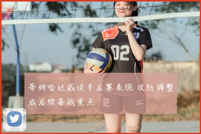 蒂姆哈达威谈季后赛表现 攻防调整成后续备战重点