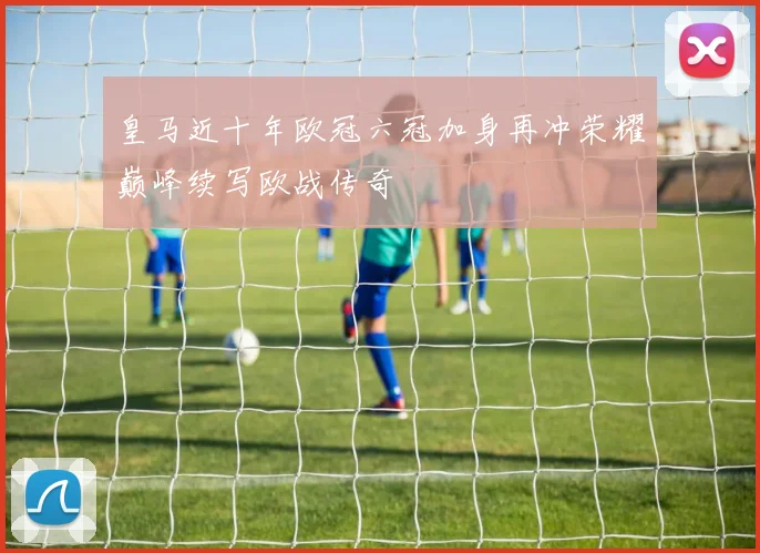 皇马近十年欧冠六冠加身再冲荣耀巅峰续写欧战传奇
