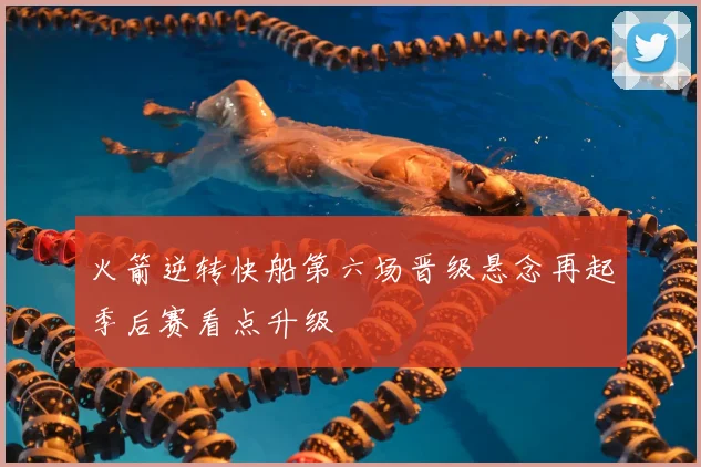火箭逆转快船第六场晋级悬念再起季后赛看点升级