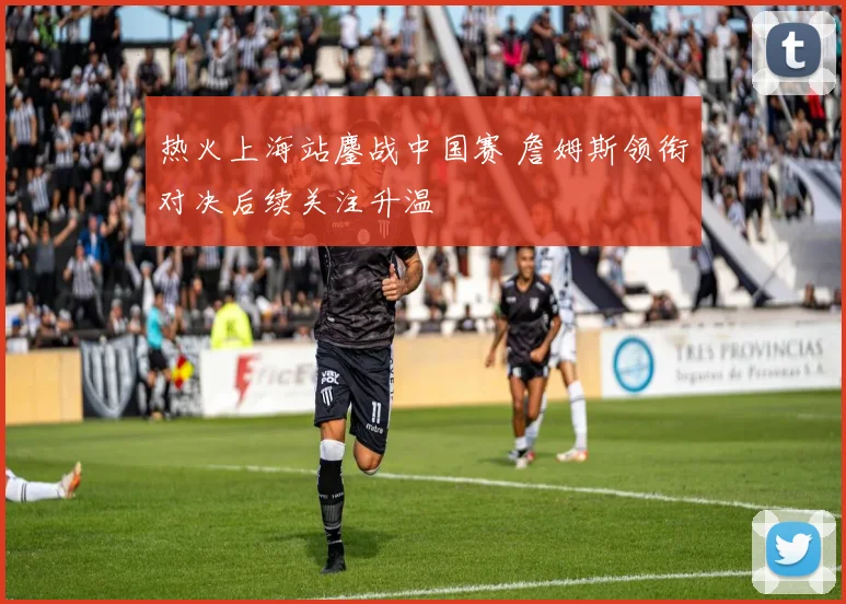 热火上海站鏖战中国赛 詹姆斯领衔对决后续关注升温