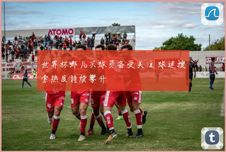 世界杯哪儿买球员备受关注 球迷搜索热度持续攀升