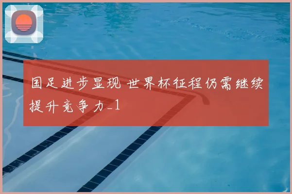 国足进步显现 世界杯征程仍需继续提升竞争力_1