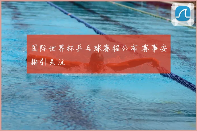 国际世界杯乒乓球赛程公布 赛事安排引关注