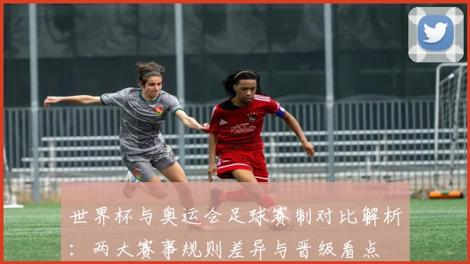 世界杯与奥运会足球赛制对比解析：两大赛事规则差异与晋级看点
