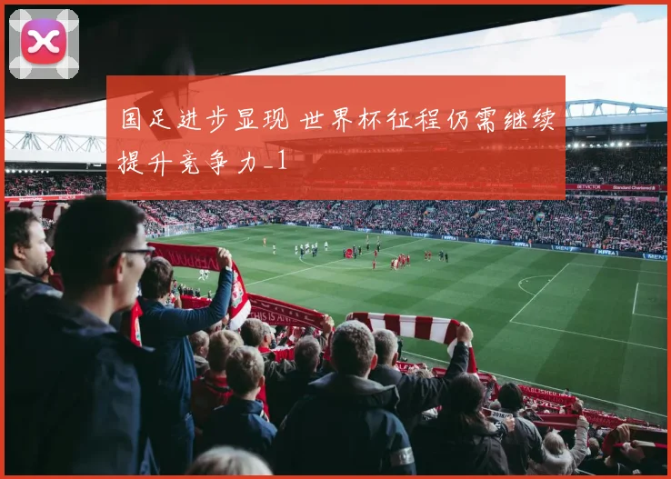 国足进步显现 世界杯征程仍需继续提升竞争力_1