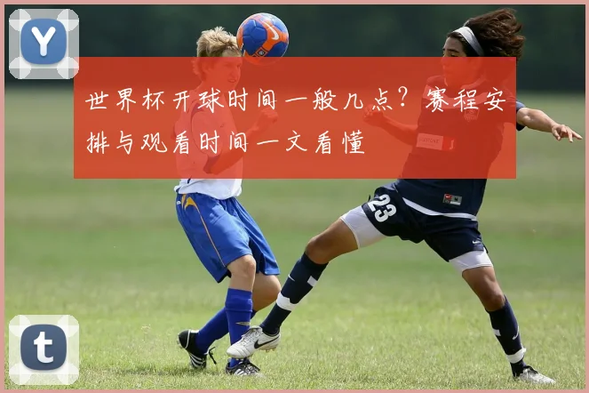 世界杯开球时间一般几点？赛程安排与观看时间一文看懂