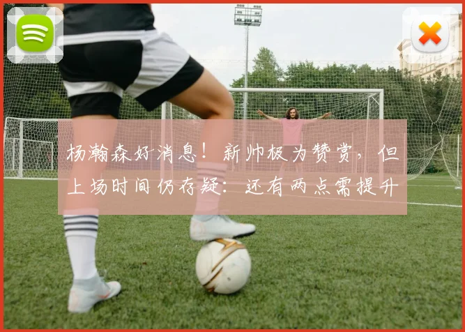 杨瀚森好消息！新帅极为赞赏，但上场时间仍存疑：还有两点需提升