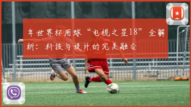 年世界杯用球“电视之星18”全解析：科技与设计的完美融合