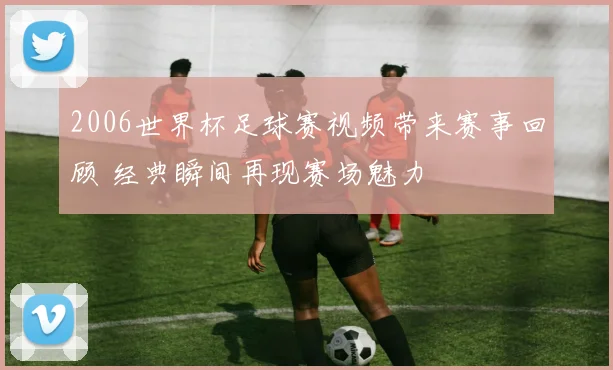 2006世界杯足球赛视频带来赛事回顾 经典瞬间再现赛场魅力