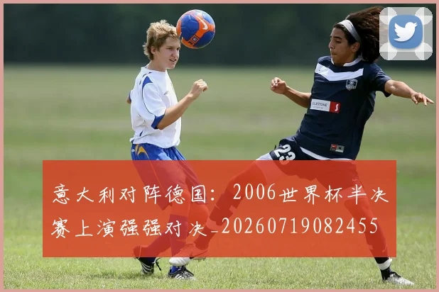 意大利对阵德国：2006世界杯半决赛上演强强对决_20260719082455